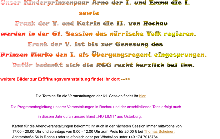 Unser Kinderprinzenpaar Arno der I. und Emma die I.                               sowie   Frank der V. und Katrin die II. von Rochau werden in der 61. Session das närrische Volk regieren.           Frank der V. ist bis zur Genesung des  Prinzen Marko den I. als Übergangsregent eingesprungen. Dafür bedankt sich die RCG recht herzlich bei ihm.                          weitere Bilder zur Eröffnungsveranstaltung findet Ihr dort --->>   Die Termine für die Veranstaltungen der 61. Session findet Ihr hier.           Die Programmbegleitung unserer Veranstaltungen in Rochau und der anschließende Tanz erfolgt auch                                       in diesem Jahr durch unsere Band ,,NO LIMIT" aus Osterburg.  Karten für die Abendveranstaltungen bekommt Ihr auch in der nächsten Session immer mittwochs von 17.00 - 20.00 Uhr und sonntags von 9.00 - 12.00 Uhr zum Preis für 20,00 € bei Thomas Scheinert, Achterstraße 54 in Rochau oder telefonisch oder per WhatsApp unter +49 174 7018784.